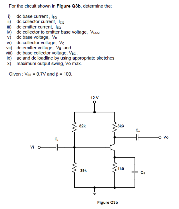 For the circuit shown in Figure Q3b, detemine the:
i) dc base current , Isa
ii) dc collector current, Ica
iii) dc emitter current, lea
iv) dc collector to emitter base voltage, Veca
v) dc base voltage, Vs
vi) dc collector voltage, Vc
vii) dc emitter voltage, VE and
viii) dc base collector voltage, Vec.
ix) ac and dc loadline by using appropriate sketches
x) maximum output swing, Vo max.
Given : VEB = 0.7V and ß = 100.
12 V
82k
3k3
C.
C;
o Vo
Vi o
1k0
39k
CE
Figure Q3b
