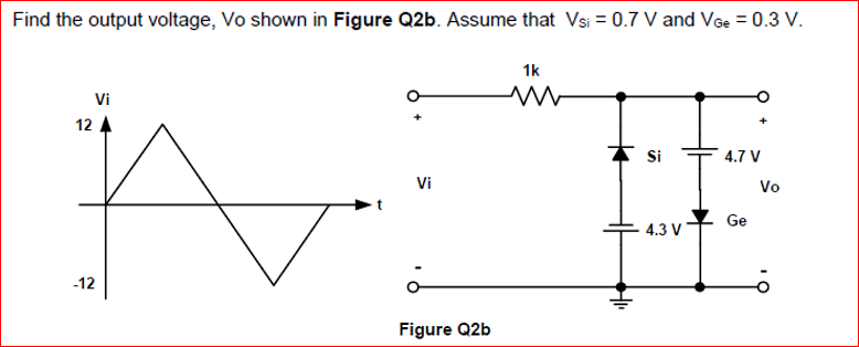 Find the output voltage, Vo shown in Figure Q2b. Assume that Vsi = 0.7 V and VGe = 0.3 V.
1k
Vi
12
Si
4.7 V
Vi
Vo
Ge
4.3 V
-12
Figure Q2b
