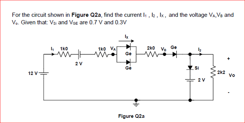 For the circuit shown in Figure Q2a, find the current Iı , 2 , Ix, and the voltage VA, VB and
Vo. Given that: Vsi and VGe are 0.7 V and 0.3V
Ix
4 1ko
1ko VA
2ko VB
Ge
12
Ge
2 V
Ge
Si
12 V
2k2
Vo
2 V
Figure Q2a
