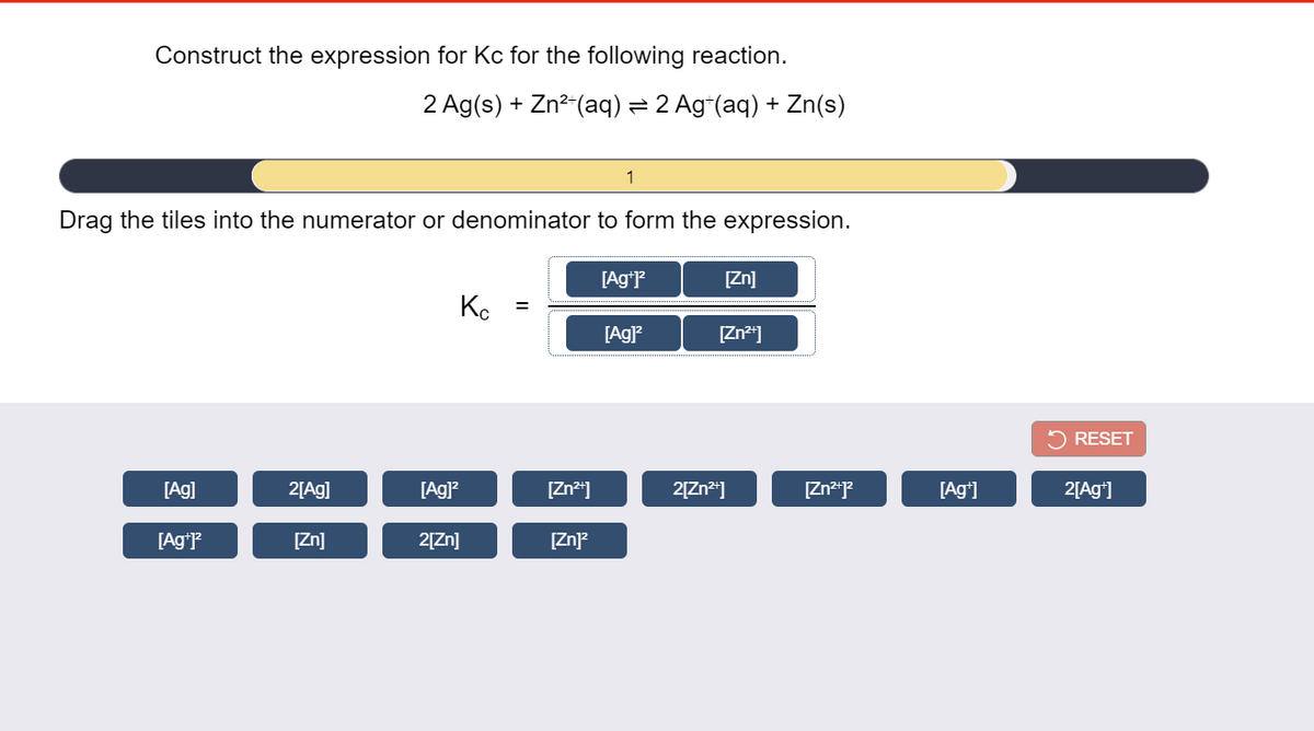 Construct the expression for Kc for the following reaction.
2 Ag(s) + Zn²"(aq) = 2 Ag*(aq) + Zn(s)
1
Drag the tiles into the numerator or denominator to form the expression.
[Ag*P
[Zn]
Ko
%D
[Ag)
[Zn*"]
RESET
[Ag]
2[Ag]
[Ag]?
[Zn*]
2[Zn*]
[Ag*]
2[Ag*]
[AgʻP
[Zn]
2[Zn]
[Zn)?
