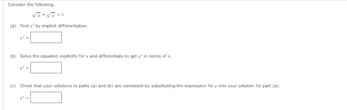 Consider the following.
Vi+ vT = 5
(a) Find y' by implicit differentiation.
y' =
(b) Solve the equation explicitly for y and differentiate to get y' in terms of x.
y' =
(c) Check that your solutions to parts (a) and (b) are consistent by substituting the expression for y into your solution for part (a).
y' =
