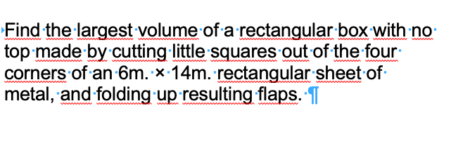 Find the largest volume of a rectangular box with no
top made by cutting little squares out of the four
corners of an -6m. x 14m. rectangular sheet of
metal, and folding up resulting flaps. T
