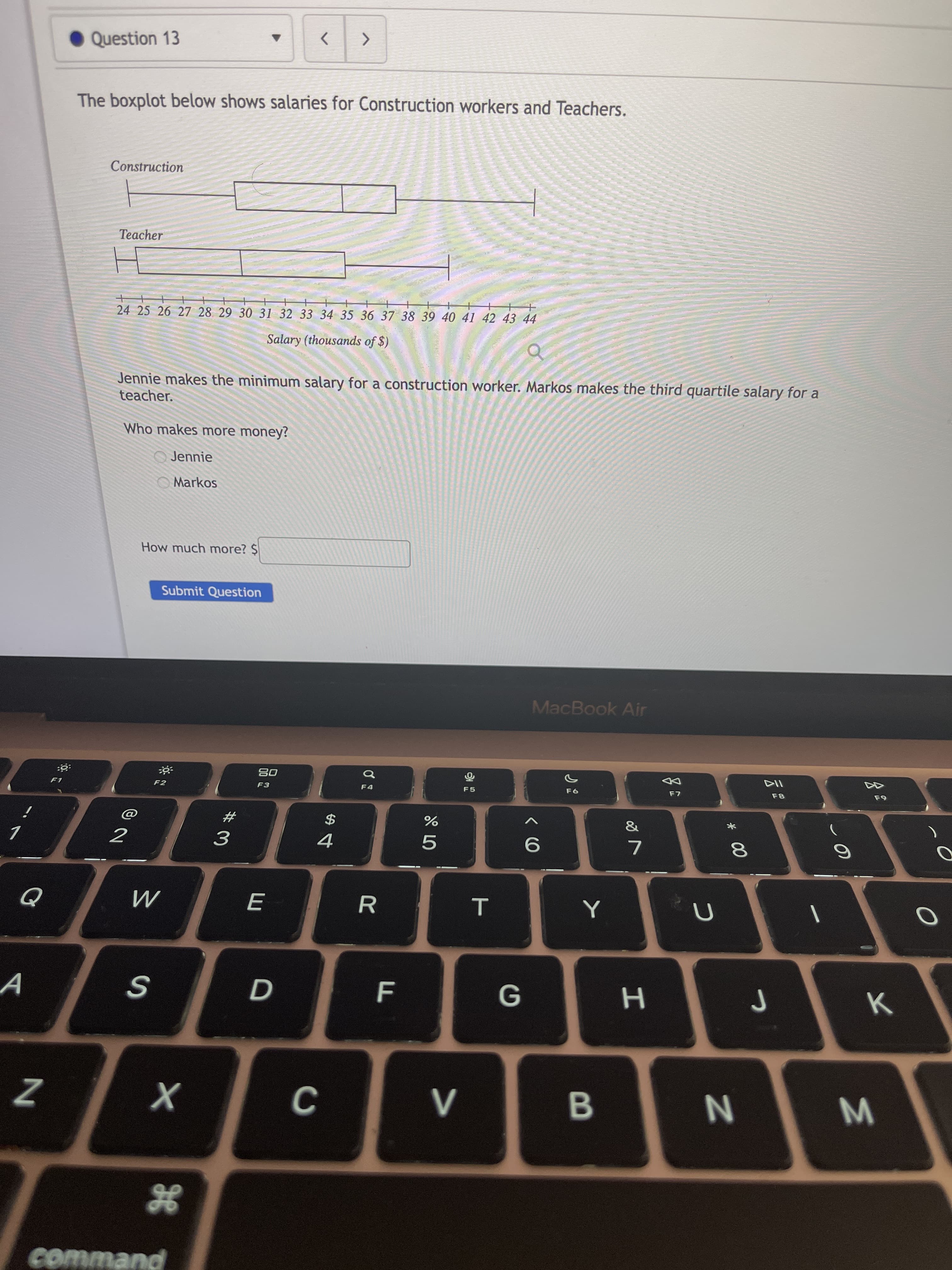 * 00
F
Question 13
<>
The boxplot below shows salaries for Construction workers and Teachers.
Construction
Teacher
24 25 26 27 28 29 30 31 32 33 34 35 36 37 38 39 40 41 42 43 44
Salary (thousands of $)
Jennie makes the minimum salary for a construction worker. Markos makes the third quartile salary for a
teacher.
Who makes more money?
O Jennie
Markos
How much more? $
Submit Question
MacBook Air
08
F3
F1
F2
F5
F7
&
#
$
7.
3.
R
W N
command
