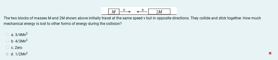 M
2M
The two blocks of masses M and 2M shown above initially travel at the same speed v but in opposite directions. They collide and stick together. How much
mechanical energy is lost to other forms of energy during the collision?
а. 3/4My?
O b. 4/3Mv?
O c. Zero
d. 1/2Mv2
