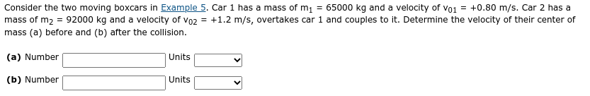 Consider the two moving boxcars in Example 5. Car 1 has a mass of m1 = 65000 kg and a velocity of vo1 = +0.80 m/s. Car 2 has a
mass of m2 = 92000 kg and a velocity of vo2 = +1.2 m/s, overtakes car 1 and couples to it. Determine the velocity of their center of
mass (a) before and (b) after the collision.
(a) Number
Units
(b) Number
Units
