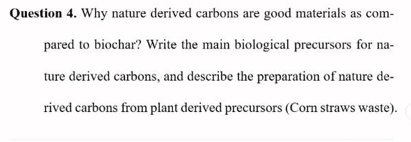 Question 4. Why nature derived carbons are good materials as com-
pared to biochar? Write the main biological precursors for na-
ture derived carbons, and describe the preparation of nature de-
rived carbons from plant derived precursors (Corn straws waste).

