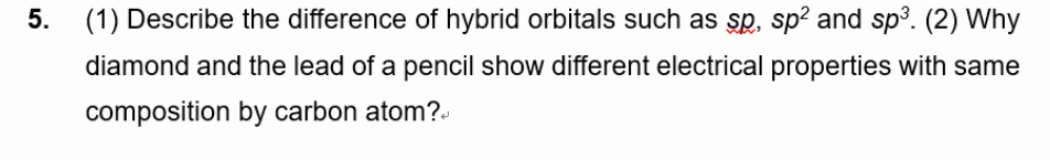 5. (1) Describe the difference of hybrid orbitals such as sp, sp? and sp3. (2) Why
diamond and the lead of a pencil show different electrical properties with same
composition by carbon atom?.
