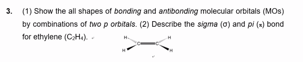3.
(1) Show the all shapes of bonding and antibonding molecular orbitals (MOs)
by combinations of two p orbitals. (2) Describe the sigma (o) and pi (1) bond
for ethylene (C2H4). -
H.
H
