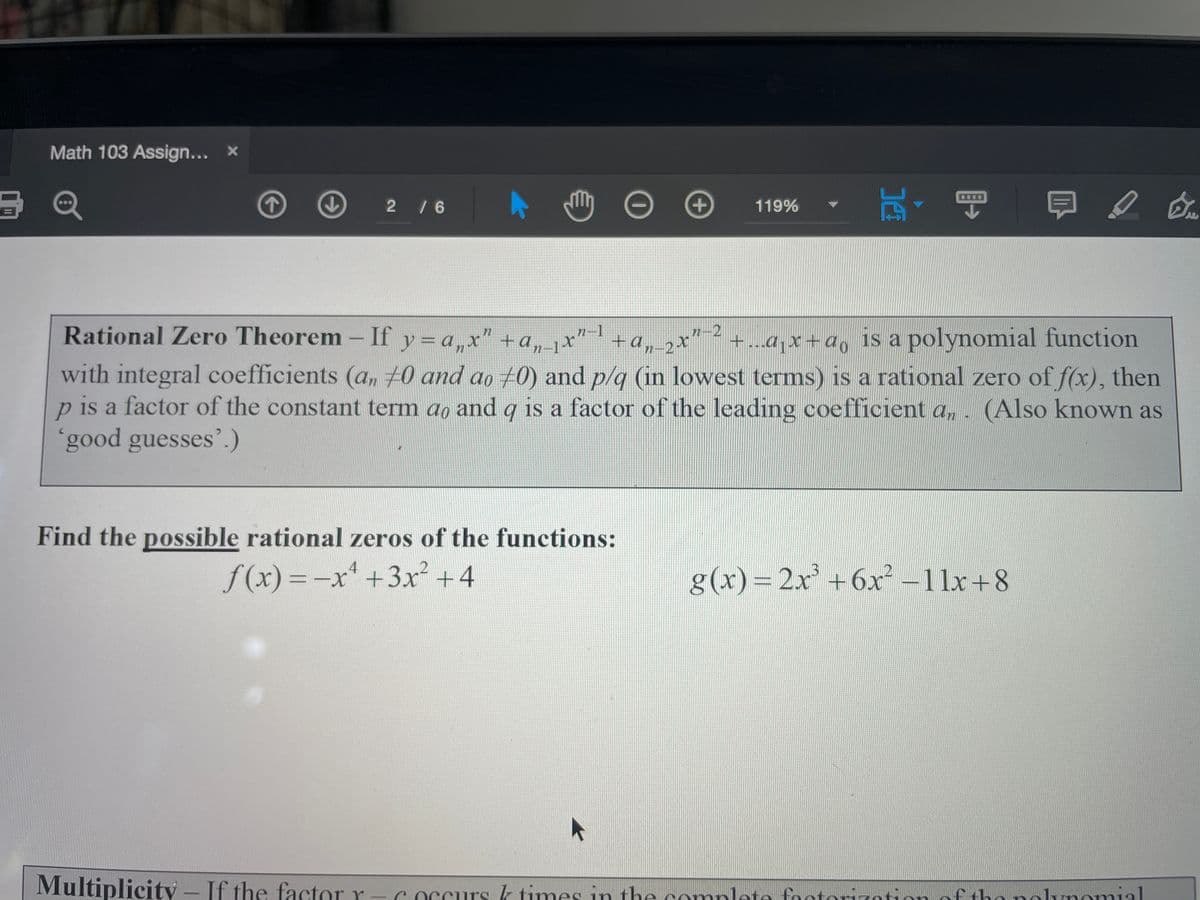 Rational Zero Theorem- If y=a,x" +a, 1x"-1
Math 103 Assign... x
Q
+
日。
2/6
119%
n-2
+a, jx" +a,,x" 2
+...ajx+a, 1S a polynomial function
77
with integral coefficients (a,, 70 and ao 70) and p/q (in lowest terms) is a rational zero of f(x), then
is a factor of the constant term ao and qg is a factor of the leading coefficient a,. (Also known as
good guesses'.)
Find the possible rational zeros of the functions:
f (x) =-x' +3x² +4
g(x) =
2x' +6x² –11x+8
Multiplicity – If the factor r - c occurs k times in the complete footorizotion of tho nolunomial

