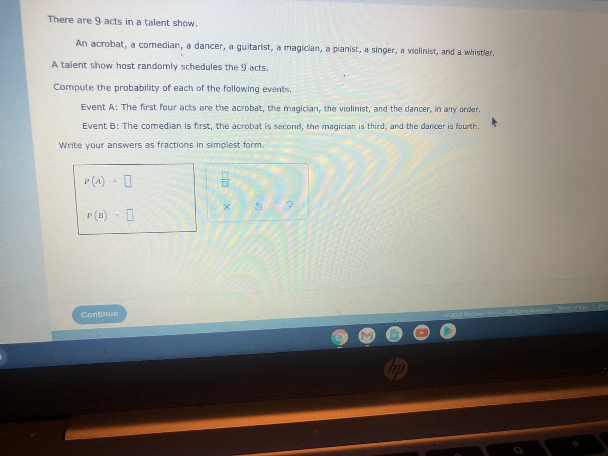 There are 9 acts in a talent show.
An acrobat, a comedian, a dancer, a guitarist, a magician, a pianist, a singer, a violinist, and a whistler.
A talent show host randomly schedules the 9 acts.
Compute the probability of each of the following events.
Event A: The first four acts are the acrobat, the magician, the violinist, and the dancer, in any order.
Event B: The comedian is first, the acrobat is second, the magician is third, and the dancer is fourth.
Write your answers as fractions in simplest form.
P (A) = 0
P (B) 0
Continue
2021 McGraw Hill LLC Al Rights Reserved Terms of Use Pmva
Gp
