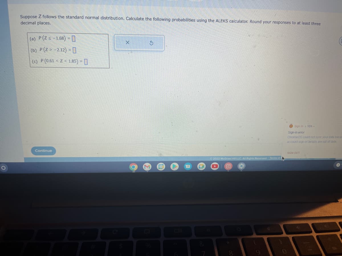 O
Suppose Z follows the standard normal distribution. Calculate the following probabilities using the ALEKS calculator. Round your responses to at least three
decimal places.
(a) P(Z < -1.68) =
(b) P(Z > -2.12) =
(c) P (0.61 < Z < 1.85) = 0
Continue
X
Ⓒ2022 McGraw Hill LLC. All Rights Reserved. Terms of i
E
*
8
Sign In 10h-
Sign-in error
Chrome OS could not sync your data beca
account sign-in details are out of date.
0
SIGN OUT