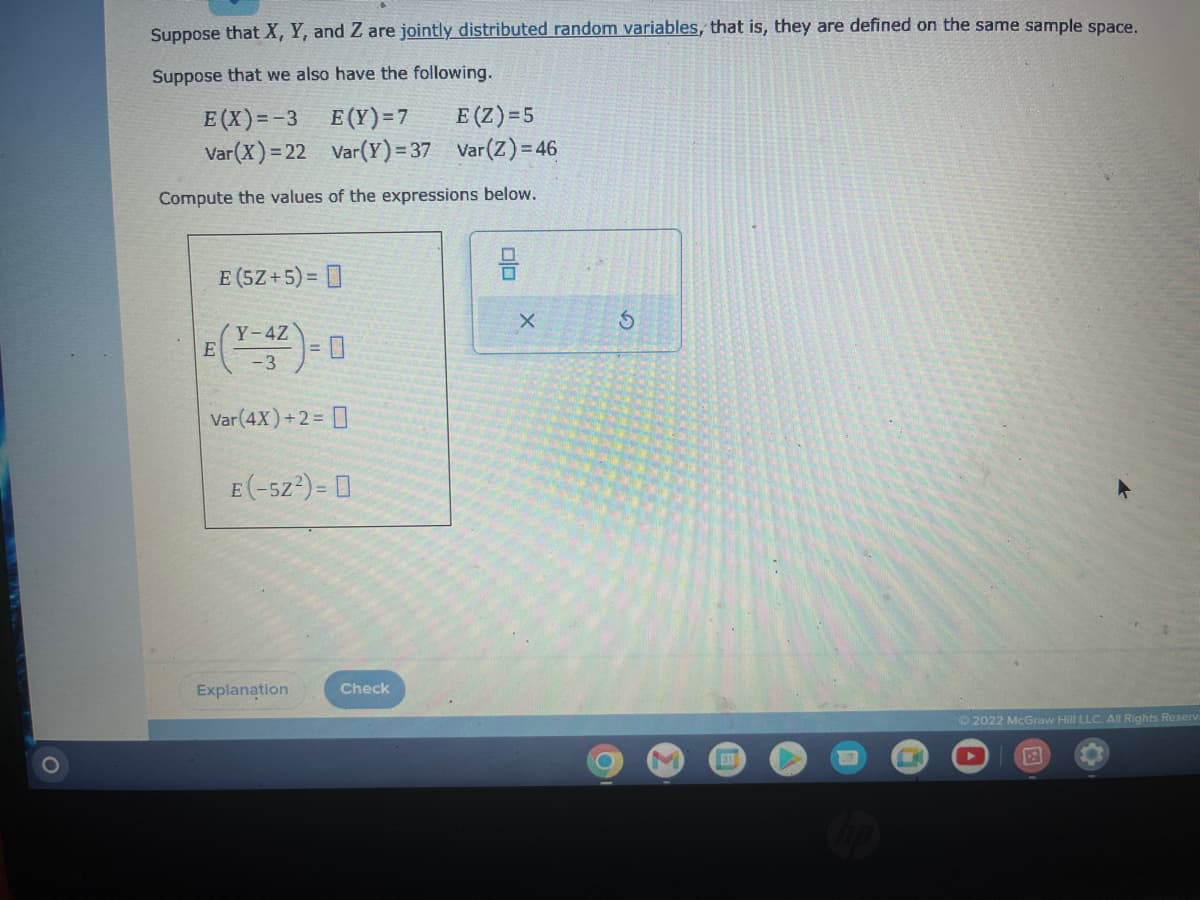 Suppose that X, Y, and Z are jointly distributed random variables, that is, they are defined on the same sample space.
Suppose that we also have the following.
E(X)=-3
E(Y)=7
E (Z)=5
Var(X)=22
Var(Y) = 37
Var (Z) = 46
Compute the values of the expressions below.
E
E (5Z+5)=
(Y-4Z
-3
Var(4X) + 2 =
E(-52²) = 0
Explanation
Check
00
X
S
M
31
Chp
Ⓒ2022 McGraw Hill LLC. All Rights Reserv