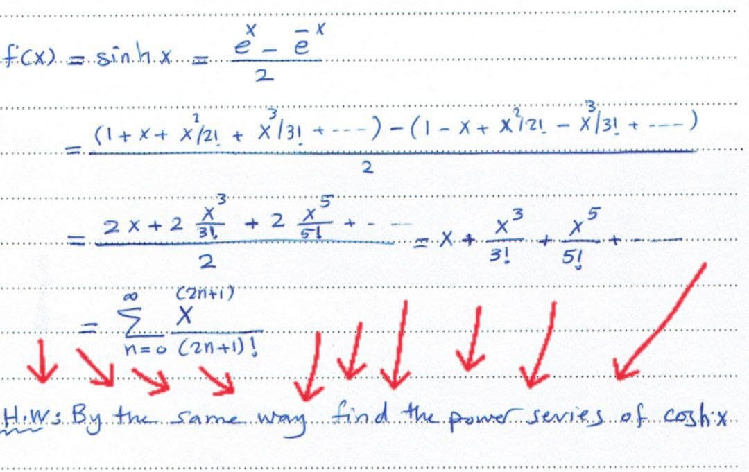 X
e.
(1 + x + X²/21 + X²/31
-)
2x+2 +2
2
3!
8
(2n+i)'
EX
n=o (2n+1)!
/
1
1 x ↓ ↓ ↓
↓..
....
H.Ws By the same way find the power series of costix.
Ecx) = sinh
-)-(1-X + X ²121 - X/31
+
2
5
+ 2 = ..
3
5
51