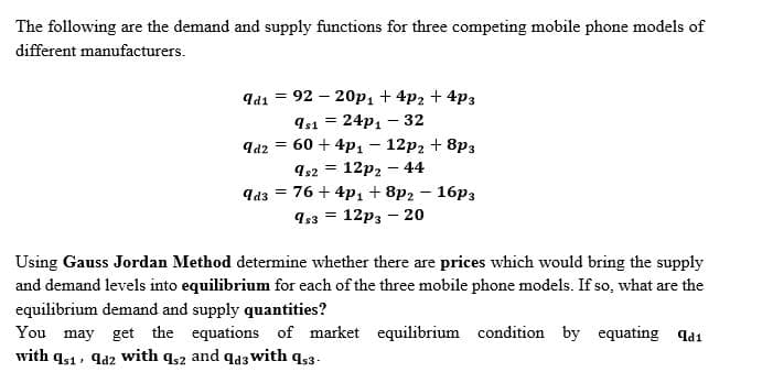 The following are the demand and supply functions for three competing mobile phone models of
different manufacturers.
Id1 =
92 – 20p1 + 4p2 + 4p3
Is1 = 24p, – 32
qa2 = 60 + 4p1 – 12p2 + 8p3
12p2 – 44
9d3 = 76 + 4p1 + 8p2 – 16p3
9s3 = 12p3 – 20
Using Gauss Jordan Method determine whether there are prices which would bring the supply
and demand levels into equilibrium for each of the three mobile phone models. If so, what are the
equilibrium demand and supply quantities?
You may get the equations of market equilibrium condition by equating qa1
with qs1, qa2 with q,2 and qd3 with q3-
