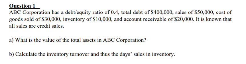 Question 1
ABC Corporation has a debt/equity ratio of 0.4, total debt of $400,000, sales of $50,000, cost of
goods sold of $30,000, inventory of $10,000, and account receivable of $20,000. It is known that
all sales are credit sales.
a) What is the value of the total assets in ABC Corporation?
b) Calculate the inventory turnover and thus the days' sales in inventory.
