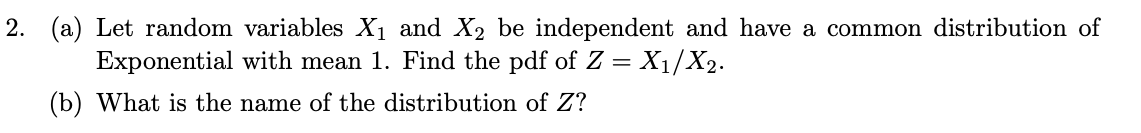 2. (a) Let random variables X1 and X2 be independent and have a common distribution of
Exponential with mean 1. Find the pdf of Z = X1/X2.
(b) What is the name of the distribution of Z?
