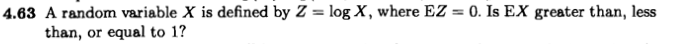 4.63 A random variable X is defined by Z = log X, where EZ = 0. Is EX greater than, less
than, or equal to 1?
%3D
