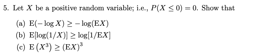 5. Let X be a positive random variable; i.e., P(X < 0) = 0. Show that
(a) E(- log X) > - log(EX)
(b) E[log(1/X)] > log[1/EX]
(c) E (X³) > (EX)³
