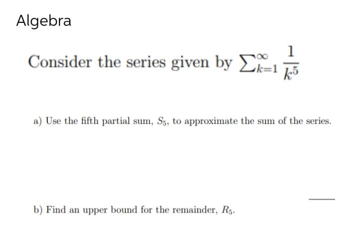 Algebra
1
Consider the series given by Σk=15
a) Use the fifth partial sum, S5, to approximate the sum of the series.
b) Find an upper bound for the remainder, R5.