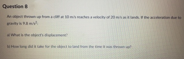 Question 8
An object thrown up from a cliff at 10 m/s reaches a velocity of 20 m/s as it lands. If the acceleration due to
gravity is 9.8 m/s²:
a) What is the object's displacement?
b) How long did it take for the object to land from the time it was thrown up?