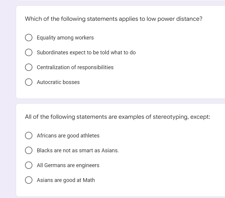 Which of the following statements applies to low power distance?
Equality among workers
Subordinates expect to be told what to do
Centralization of responsibilities
O Autocratic bosses
All of the following statements are examples of stereotyping, except:
Africans are good athletes
Blacks are not as smart as Asians.
All Germans are engineers
Asians are good at Math