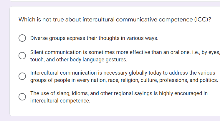 Which is not true about intercultural communicative competence (ICC)?
Diverse groups express their thoughts in various ways.
Silent communication is sometimes more effective than an oral one. i.e., by eyes,
touch, and other body language gestures.
Intercultural communication is necessary globally today to address the various
groups of people in every nation, race, religion, culture, professions, and politics.
The use of slang, idioms, and other regional sayings is highly encouraged in
intercultural competence.