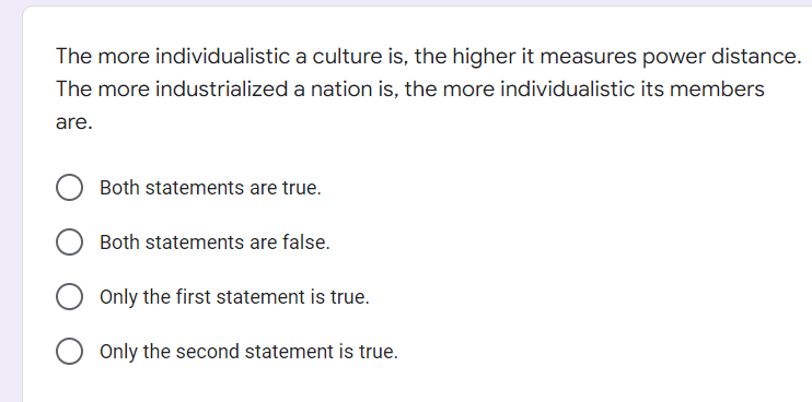 The more individualistic
The more industrialized
are.
a culture is, the higher it measures power distance.
a nation is, the more individualistic its members
Both statements are true.
Both statements are false.
Only the first statement is true.
Only the second statement is true.
