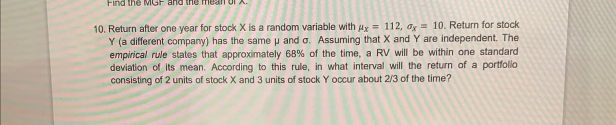 Find the MGF and the mean o1
10. Return after one year for stock X is a random variable with μx = 112, ax = 10. Return for stock
Y (a different company) has the same u and o. Assuming that X and Y are independent. The
empirical rule states that approximately 68% of the time, a RV will be within one standard
deviation of its mean. According to this rule, in what interval will the return of a portfolio
consisting of 2 units of stock X and 3 units of stock Y occur about 2/3 of the time?