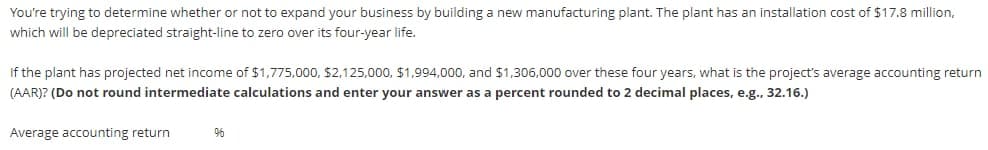 You're trying to determine whether or not to expand your business by building a new manufacturing plant. The plant has an installation cost of $17.8 million,
which will be depreciated straight-line to zero over its four-year life.
If the plant has projected net income of $1,775,000, $2,125,000, $1,994,000, and $1,306,000 over these four years, what is the project's average accounting return
(AAR)? (Do not round intermediate calculations and enter your answer as a percent rounded to 2 decimal places, e.g., 32.16.)
Average accounting return
96
