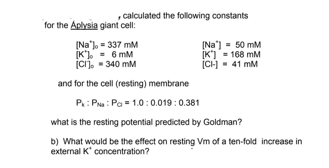 calculated the following constants
for the Aplysia giant cell:
[Na*]o = 337 mM
[Na*] = 50 mM
[Na']
[K*] = 168 mM
= 41 mM
[K*]
= 6 mM
%3D
[CI].
= 340 mM
[CI-]
and for the cell (resting) membrane
Pk: PNa : Pci = 1.0 :0.019 : 0.381
what is the resting potential predicted by Goldman?
b) What would be the effect on resting Vm of a ten-fold increase in
external K* concentration?
