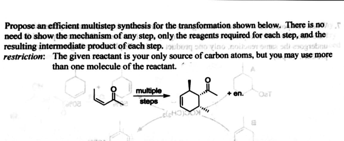 Propose an efficient multistep synthesis for the transformation shown below. There is no
need to show the mechanism of any step, only the reagents required for each step, and the
resulting intermediate product of each step. 1ouborq sto vino noib
restriction: The given reactant is your only source of carbon atoms, but you may use more
than one molecule of the reactant.
multiple
steps
+ en.
OaT
