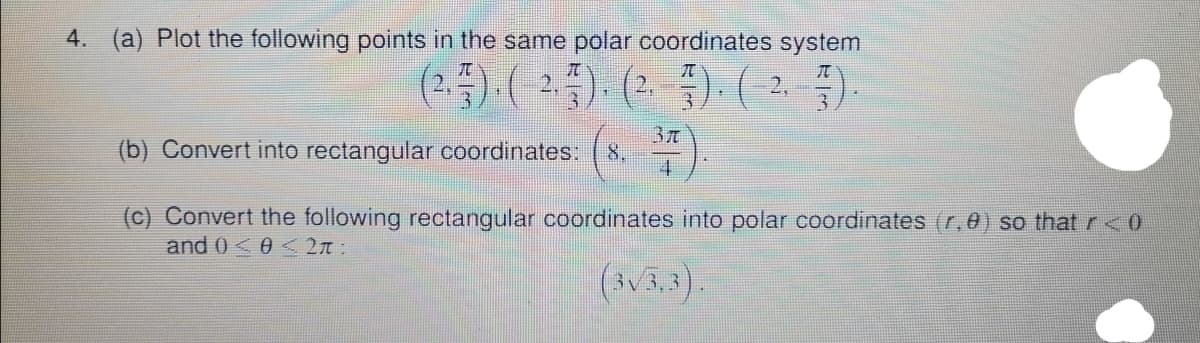 4. (a) Plot the following points in the same polar coordinates system
37
8.
4
(b) Convert into rectangular coordinates:
(c) Convert the following rectangular coordinates into polar coordinates (r,0) so that r<0
and 0<0 < 2n:
