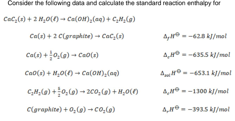 Consider the following data and calculate the standard reaction enthalpy for
CaC,(s) + 2 H,0(f) → Ca(0H),(aq)+ C,H,(g)
Ca(s) + 2 C(graphite) → CaC,(s)
= -62.8 kJ/mol
Ca(s) +0,(9) → Ca0(s)
= -635.5 kJ/mol
CaO(s) + H,0(t) → Ca(0H),(aq)
Aso He = -653.1 kJ/mol
C,H,(g) +0,(g) → 2C0,(g) + H,0(£)
= -1300 kJ/mol
C(graphite) + 0,(g) → CO2(g)
4,Hº =
= -393.5 kJ/mol
