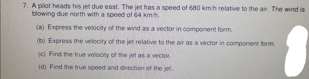 7. A pilot heads his jet due east. The jet has a speed of 680 km/h relative to the air. The wind is
blowing due north with a speed of 64 km/h.
(a) Express the velocity of the wind as a vector in component form.
(b) Express the velocity of the jet relative to the air as a vector in component form.
(c) Find the true velocity of the jet as a vector.
(d) Find the true speed and direction of the jet.
