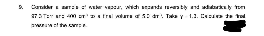 9.
Consider a sample of water vapour, which expands reversibly and adiabatically from
97.3 Torr and 400 cm3 to a final volume of 5.0 dm3. Take y = 1.3. Calculate the final
pressure of the sample.
