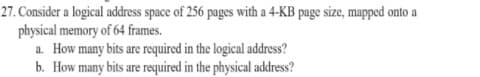 27. Consider a logical address space of 256 pages with a 4-KB page size, mapped onto a
physical memory of 64 frames.
a. How many bits are required in the logical address?
b. How many bits are required in the physical address?
