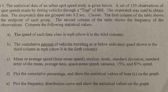 4. The statistical data of an urban spot speed study is given below. A set of 130 observations of
spot speeds made by timing vehicles through a "Trap" of 88ft. The stopwatch was used to obtain
data. The stopwatch data are grouped into 0.2 sec. Classes. The first column of the table shows
the midpoint of each group.
The second column of the table shows the frequency of the
observations. Compute the following statistical values.
a) The speed of each time class in mph (show it in the third column)
b) The cumulative percent of vehicles traveling at or below indicated speed shown in the
third column in mph (show it in the forth column)
c) Mean or average speed (time-mean speed), median, mode, standard deviation, standard
error of the mean, average time, space-mean speed, variance, 15%, and 85% speed.
d) Plot the cumulative percentage, and show the statistical values of item (c) on the graph.
e) Plot the frequency distribution curve and show the statistical values on the graph.