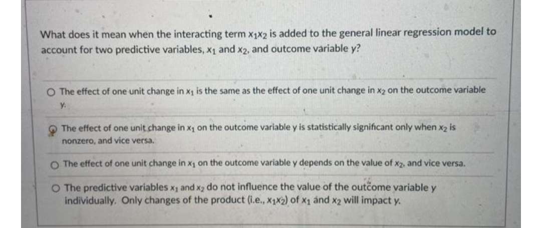 What does it mean when the interacting term x1x2 is added to the general linear regression model to
account for two predictive variables, x1 and x2, and outcome variable y?
O The effect of one unit change in x1 is the same as the effect of one unit change in x2 on the outcome variable
y.
The effect of one unit change in x1 on the outcome variable y is statistically significant only when x2 is
nonzero, and vice versa.
O The effect of one unit change in x1 on the outcome variable y depends on the value of x2, and vice versa.
O The predictive variables x1 and x2 do not influence the value of the outcome variable y
individually. Only changes of the product (i.e., x1X2) of x1 ảnd x2 will impact y.
