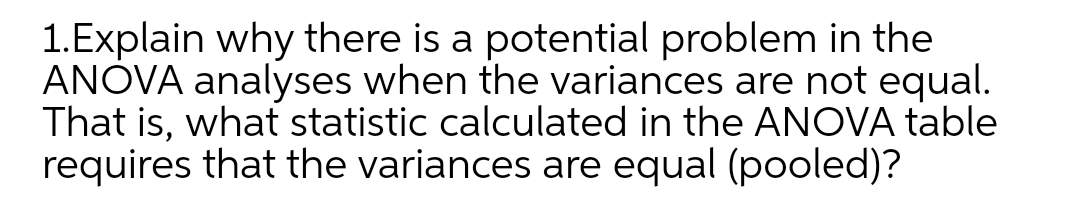 1.Explain why there is a potential problem in the
ANOVA analyses when the variances are not equal.
That is, what statistic calculated in the ANOVA table
requires that the variances are equal (pooled)?

