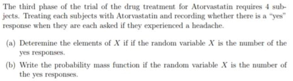 The third phase of the trial of the drug treatment for Atorvastatin requires 4 sub-
jects. Treating each subjects with Atorvastatin and recording whether there is a "yes"
response when they are each asked if they experienced a headache.
(a) Deteremine the elements of X if if the random variable X is the number of the
yes responses.
(b) Write the probability mass function if the random variable X is the number of
the yes responses.
