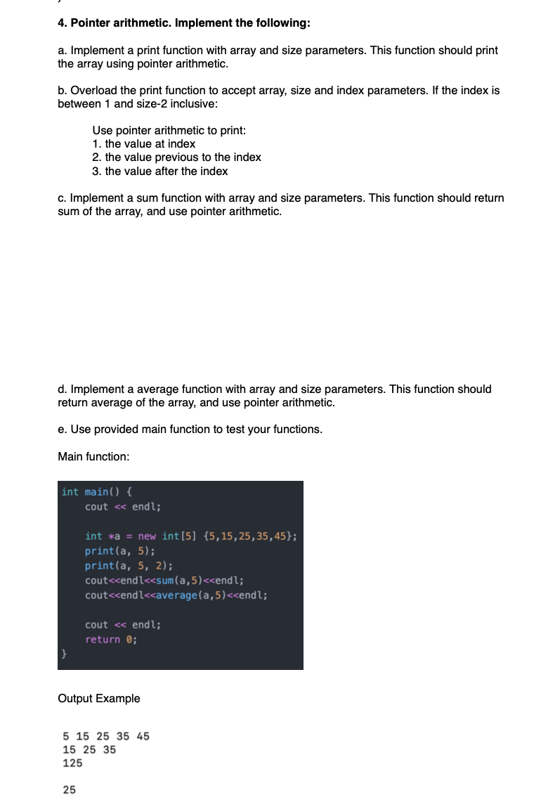 4. Pointer arithmetic. Implement the following:
a. Implement a print function with array and size parameters. This function should print
the array using pointer arithmetic.
b. Overload the print function to accept array, size and index parameters. If the index is
between 1 and size-2 inclusive:
c. Implement a sum function with array and size parameters. This function should return
sum of the array, and use pointer arithmetic.
Use pointer arithmetic to print:
1. the value at index
2. the value previous to the index
3. the value after the index
d. Implement a average function with array and size parameters. This function should
return average of the array, and use pointer arithmetic.
e. Use provided main function to test your functions.
Main function:
int main() {
}
cout << endl;
25
int *a = new int[5] {5,15,25,35,45};
print(a, 5);
print(a, 5, 2);
cout<<endl<<sum (a,5)<<endl;
cout<<endl<<average (a,5)<<endl;
cout << endl;
return 0;
Output Example
5 15 25 35 45
15 25 35
125