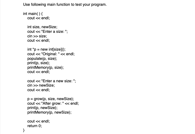 Use following main function to test your program.
int main() {
}
cout << endl;
int size, newSize;
cout << "Enter a size: ";
cin >> size;
cout << endl;
int *p = new int[size]();
cout << "Original: " << endl;
populate (p, size);
print(p, size);
printMemory(p, size);
cout << endl;
cout << "Enter a new size: ";
cin >> newSize;
cout << endl;
p = grow(p, size, newSize);
cout << "After grow: " << endl;
print(p, newSize);
printMemory(p, newSize);
cout << endl;
return 0;