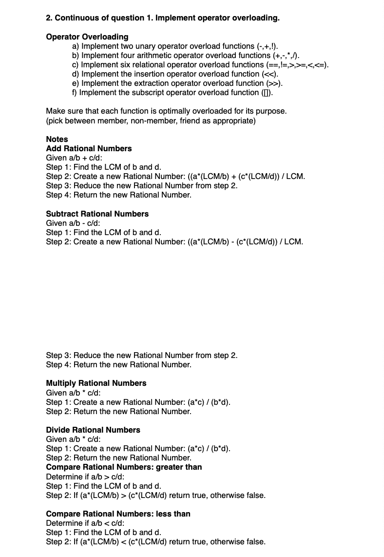 2. Continuous of question 1. Implement operator overloading.
Operator Overloading
a) Implement two unary operator overload functions (-,+,!).
b) Implement four arithmetic operator overload functions (+,-,*,/).
c) Implement six relational operator overload functions (==, !=,>,>=,<,<=).
d) Implement the insertion operator overload function (<<).
e) Implement the extraction operator overload function (>>).
Implement the subscript operator overload function ([]).
Make sure that each function is optimally overloaded for its purpose.
(pick between member, non-member, friend as appropriate)
Notes
Add Rational Numbers
Given a/b + c/d:
Step 1: Find the LCM of b and d.
Step 2: Create a new Rational Number: ((a* (LCM/b) + (c* (LCM/d)) / LCM.
Step 3: Reduce the new Rational Number from step 2.
Step 4: Return the new Rational Number.
Subtract Rational Numbers
Given a/b - c/d:
Step 1: Find the LCM of b and d.
Step 2: Create a new Rational Number: ((a*(LCM/b) - (c* (LCM/d)) / LCM.
Step 3: Reduce the new Rational Number from step 2.
Step 4: Return the new Rational Number.
Multiply Rational Numbers
Given a/b * c/d:
Step 1: Create a new Rational Number: (a*c) / (b*d).
Step 2: Return the new Rational Number.
Divide Rational Numbers
Given a/b * c/d:
Step 1: Create a new Rational Number: (a*c) / (b*d).
Step 2: Return the new Rational Number.
Compare Rational Numbers: greater than
Determine if a/b> c/d:
Step 1: Find the LCM of b and d.
Step 2: If (a*(LCM/b) > (c* (LCM/d) return true, otherwise false.
Compare Rational Numbers: less than
Determine if a/b < c/d:
Step 1: Find the LCM of b and d.
Step 2: If (a*(LCM/b) < (c*(LCM/d) return true, otherwise false.
