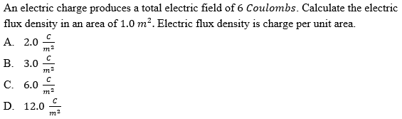 An electric charge produces a total electric field of 6 Coulombs. Calculate the electric
flux density in an area of 1.0 m?. Electric flux density is charge per unit area.
A. 2.0
m2
В. 3.0
С. 6.0
D. 12.0

