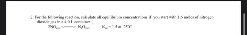 2. For the following reaction, calculate all equilibrium concentrations if you start with 1.6 moles of nitrogen
dioxide gas in a 4.0 L container. (
2NO(g) <====> N₂O4g)
K-1.5 at 25°C