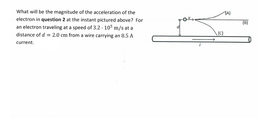 What will be the magnitude of the acceleration of the
TA)
electron in question 2 at the instant pictured above? For
(B)
an electron traveling at a speed of 3.2 · 105 m/s at a
distance of d = 2.0 cm from a wire carrying an 8.5 A
(C)
current.
