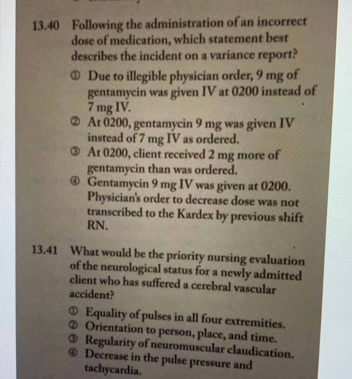 13.40 Following the administration of an incorrect
dose of medication, which statement best
describes the incident on a variance report?
of
O Due to illegible physician order, 9 mg
gentamycin was given IV at 0200 instead of
7 mg IV.
At 0200, gentamycin 9 mg was given IV
instead of 7 mg IV as ordered.
OAt 0200, client received 2 more
mg
of
gentamycin than was ordered.
Gentamycin 9 mg IV was given at 0200.
Physician's order to decrease dose was not
transcribed to the Kardex by previous shift
RN.
13.41 What would be the priority nursing evaluation
of the neurological status for a newly admitted
client who has suffered a cerebral vascular
accident?
O Equality of pulses in all four extremities.
1 Orientation to person, place, and time.
ORegularity of neuromuscular claudication.
ODecrease in the pulse pressure and
tachycardia.
