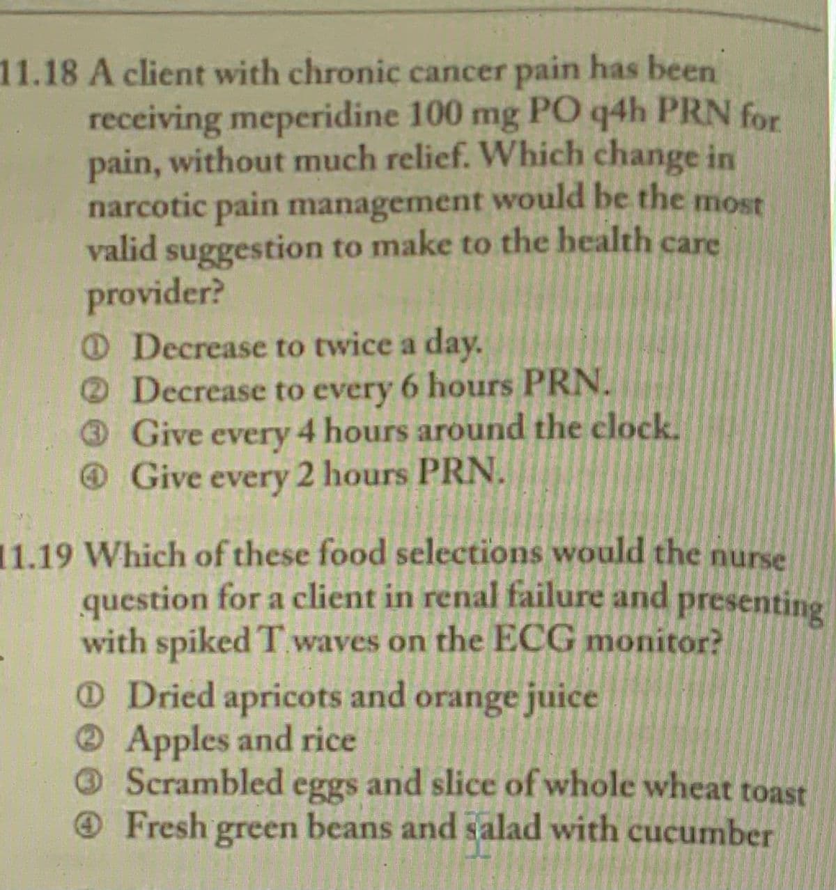 11.18 A client with chronic cancer pain has been
receiving meperidine 100 mg PO q4h PRN for
pain, without much relief. Which change in
narcotic pain management would be the most
valid suggestion to make to the health care
provider?
O Decrease to twice a day.
Decrease to every 6 hours PRN.
Give every 4 hours around the clock.
Give 2 hours PRN.
every
11.19 Which of these food selections would the nurse
question for a client in renal failure and
with spiked T waves on the ECG monitor?
ODried apricots and orange juice
presenting
Apples and rice
Scrambled and slice of whole wheat toast
Fresh green beans and salad with cucumber
eggs
