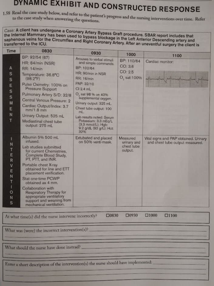 DYNAMIC EXHIBIT AND CONSTRUCTED RESPONSE
1.58 Read the case study below, and refer to the patient's progress and the nursing interventions over time. Refer
to the case study when answering the questions.
Case: A client has undergone a Coronary Artery Bypass Graft procedure. SBAR report includes that
the Internal Mammary has been used to bypass blockage in the Left Anterior Descending artery and
saphenous veins for the Circumflex and Right Coronary Artery. After an uneventful surgery the client is
transferred to the ICU.
Time
0830
0930
1000
1100
BP: 92/54 (67)
Arouses to verbal stimuli
and simple commands.
BP: 110/64
CO: 3.6
CO: 2.5
O, sat:100% h
HR: 84/min (NSR)
Cardiac monitor:
RR: 14/min
BP: 102/64
HR: 90/min in NSR
Temperature: 36.8°C
(98.2°F)
Pulse Oximetry: 100% on
Pressure Support
Pulmonary Artery S/D: 32/80, sat 98 % on 40%
RR: 16/min
PAP: 32/10
CI 2.4 ml.
supplemental oxygen.
Urinary output: 325 mL.
Chest tube output: 100
mL.
Central Venous Pressure: 2
Cardiac Output/Index: 3.7
mm/1.8 mm
Urinary Output: 525 mL
Lab results noted: Serum
Potassium: 3.3 mEg/L
(3.3 mmol/L); Hgb:
9.2 g/dL (92 g/L): Hct:
32%
Mediastinal chest tube
output: 275 mL
Albumin 5% 500 mL
infused.
Extubated and placed
on 50% venti-mask.
Measured
urinary and
chest tube
Vital signs and PAP obtained. Urinary
and chest tube output measured.
Lab studies submitted
for current Chemistries,
Complete Blood Study,
PT, PTT, and INR.
Portable chest X-ray
obtained for line and ETT
placement verification.
output.
Stat one-time PCWP
obtained as 4 mm.
Collaboration with
Respiratory Therapy for
appropriate ventilatory
support and weaning from
mechanical ventilation.
At what time(s) did the nurse intervene incorrectly?
D0830
00930
ロ1000
ロ1100
What was (were) the incorrect intervention(s)?
What should the nurse have done instead?
Enter a short description of the intervention(s) the nurse should have implemented:
ASSE SSME NT
- ZTERVENT -ozS
