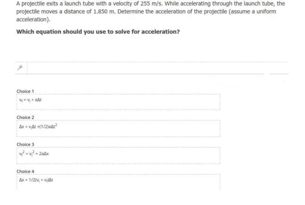 A projectile exits a launch tube with a velocity of 255 m/s. While accelerating through the launch tube, the
projectile moves a distance of 1.850 m. Determine the acceleration of the projectile (assume a uniform
acceleration).
Which equation should you use to solve for acceleration?
Choice 1
V = Vị + aất
Choice 2
Ax = vAt +(1/2)aAt?
Choice 3
v = v,? + 2aAx
Choice 4
Ax = 1/2(v, + Vị)At
